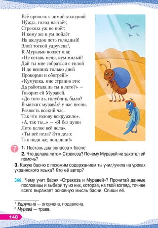 Всё прошло: с зимой холодной
Нужда, голод настаёт;
Стрекоза уж не поёт:
И кому же в ум пойдёт
На желудок петь голодный!
Злой тоской удручена1
,
К Муравью ползёт она:
«Не оставь меня, кум милый!
Дай ты мне собраться с силой
И до вешних только дней
Прокорми и обогрей!»
«Кумушка, мне странно это:
Да работала ль ты в лето?»
 
—
Говорит ей Муравей.
«До того ль, голубчик, было?
В мягких муравах2
у нас песни,
Резвость всякий час,
Так что голову вскружило».
«А, так ты…»
 
— «Я без души
Лето целое всё пела».
«Ты всё пела? Это дело:
Так поди же, попляши!»
1. Поставь два вопроса к басне.
2. Что делала летом Стрекоза? Почему Муравей не захотел ей
помочь?
3. Какую басню с похожим содержанием ты учил/учила на уроках
украинского языка? Кто её автор?
368.
	
Чему учит басня «Стрекоза и Муравей»? Прочитай данные
пословицы и выбери ту из них, которая, на твой взгляд, точнее
всего выражает основную мысль басни. Спиши её.
1
	Удручена
 
— огорчена, подавлена.
2
	Мурава
 
— трава.
148
 