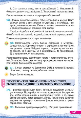 1. Сам заварил кашу, сам и расхлёбывай. 2. Откладывай
безделье, да не откладывай дела. 3. Запасливый нужды не знает.
Какого человека называют «попрыгунья Стрекоза»?
369.
	
Какими ты представляешь себе героев басни из упр. 367?
Запиши слова в две колонки: о Стрекозе и о Муравье. Где
нужно, измени окончания. Какие из данных слов не относятся
к этим персонажам? Объясни свой выбор.
Серьёзный, работящий, весёлый, ленивый, легкомысленный,
беззаботный, искренний, жадный, запасливый, справедливый.
Укажи среди данных слов пары антонимов.
370.
	
Подготовьтесь читать басню «Стрекоза и Муравей»	
выразительно. Перечитайте текст и определите, где меняется
настроение героев. Найдите строки, которые нужно читать:	
1) весело, 2) с испугом, 3) с сочувствием, 4) просительно,	
5) с удивлением, 6) насмешливо.
Распределите между собой части текста и потренируйтесь в чте-
нии. Учтите, что басню, как и сказку, нужно рассказывать не спеша.
Прочитайте басню перед классом.
371.
	
Спиши отрывок из басни (упр. 367), в котором Стрекоза
объясняет, почему она не работала летом.
Выучи басню наизусть.
П
РОВЕРЯЮ
СЕБЯ
:
ЧИТАЮ
НЕЗНАКОМЫЙ
ТЕКСТ
,
ВЫ
П
ОЛНЯЮ
ЗАДАНИЯ
НА
П
РОВЕРК
У П
ОНИМАНИЯ
372.
	
Прочитай незнакомый текст, который предложит учитель/
учительница. Постарайся читать по возможности быстро, но
так, чтобы хорошо понять и содержание текста, и то, какую
основную мысль хотел выразить автор. После этого выполни
задание на проверку понимания (шесть вопросов с тремя	
вариантами ответов).
373.
	
Выполнив проверочную работу, обсудите прочитанное.
149
 