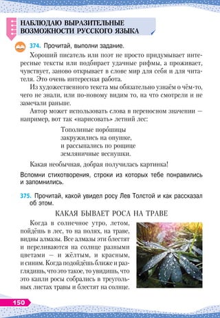 НАБЛЮДАЮ
ВЫРАЗИТЕЛ
Ь
НЫЕ
ВОЗМОЖНОСТИ
Р
У
ССКОГО
ЯЗЫКА
374.
	
Прочитай, выполни задание.
Хороший писатель или поэт не просто придумывает инте-
ресные тексты или подбирает удачные рифмы, а проживает,
чувствует, заново открывает в слове мир для себя и для чита-
теля. Это очень интересная работа.
Из художественного текста мы обязательно узнаём о чём-то,
чего не знали, или по-новому видим то, на что смотрели и не
замечали раньше.
Автор может использовать слова в переносном значении
 
—
например, вот так «нарисовать» летний лес:
Тополиные порошицы
закружились на опушке,
и рассыпались по рощице
земляничные веснушки.
Какая необычная, добрая получилась картинка!
Вспомни стихотворения, строки из которых тебе понравились	
и запомнились.
375.
	
Прочитай, какой увидел росу Лев Толстой и как рассказал
об этом.
К
акая
бывает
роса
на
траве
Когда в солнечное утро, летом,
пойдёшь в лес, то на полях, на траве,
видны алмазы. Все алмазы эти блестят
и переливаются на солнце разными
цветами
 
— и жёлтым, и красным,
и синим. Когда подойдёшь ближе и раз-
глядишь, что это такое, то увидишь, что
это капли росы собрались в треуголь-
ных листах травы и блестят на солнце.
150
 