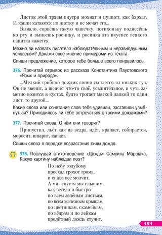 Листок этой травы внутри мохнат и пушист, как бархат.
И капли катаются по листку и не мочат его…
Бывало, сорвёшь такую чашечку, потихоньку поднесёшь
ко рту и выпьешь росинку, и росинка эта вкуснее всякого
напитка кажется.
Можно ли назвать писателя наблюдательным и неравнодушным
человеком? Докажи своё мнение примерами из текста.
Спиши предложение, которое тебе больше всего понравилось.
376.
	
Прочитай отрывок из рассказа Константина Паустовского
«Язык и природа».
…Мелкий грибной дождик сонно сыплется из низких туч.
Он не звенит, а шепчет что-то своё, усыпительное, и чуть за-
метно возится в кустах, будто трогает мягкой лапкой то один
лист, то другой…
Какие слова или сочетания слов тебя удивили, заставили улыб-
нуться? Приходилось ли тебе встречаться с такими дождиками?
377.
	
Прочитай слова. О
 
чём они говорят?
Припустил, льёт как из ведра, идёт, крапает, собирается,
моросит, шпарит, капает.
Спиши слова в порядке возрастания силы дождя.
378.
	
Послушай стихотворение «Дождь» Самуила Маршака.	
Какую картину наблюдал поэт?
По небу голубому
проехал грохот грома,
и снова всё молчит.
А миг спустя мы слышим,
как весело и быстро
по всем зелёным листьям,
по всем железным крышам,
по цветникам, скамейкам,
по вёдрам и по лейкам
пролётный дождь стучит.
151
 