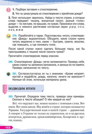 1. Подбери заглавие к стихотворению.
2. Что ты узнал/узнала из стихотворения о пролётном дожде?
3. Поэт использует звукопись. Найди в тексте строки, в которых
слова передают: тишину, внезапный грохот, разный «голос»
дождя
 
— по листьям, по крышам, по лужам. Произнеси эти слова,
выделяя и немного растягивая согласные звуки: р-р-р, с-с-с,
з-з-з, ж-ж-ж.
379.
	
Поработайте в парах. Подготовьтесь читать стихотворе-
ние «Дождь» выразительно. Обсудите, какие строки нужно
читать медленно и тихо, какие
 
— быстрее, громче, веселее,
где повышать, а где понижать голос.
После какой строки нужно сделать большую паузу, как бы	
прислушиваясь к тишине после грохота грома?
Прочитайте стихотворение перед классом.
380.
	
Стихотворение «Дождь» легко запоминается. Проверь себя,
какие строки ты запомнил/запомнила, и запиши их по памяти.
Проверь написанное по тексту.
381.
	
Согласен/согласна ли ты с мнением: «Кроме неприят-
ностей и неудобств, дождь, конечно, ничего не приносит»?
Напиши об этом, используя материалы урока.
Подводим итоги
382.
	
Прочитай. Определи тему текста, приведи свои примеры.
Сколько в тексте абзацев? О
 
чём каждый из них?
Всё, что окружает нас, можно назвать с помощью слова. Вот
книга. Вот наша школа. Мы живём в стране, которая называется
Украина. Государственный язык в нашей стране
 
— украинский.
А
 
говорят в Украине не только на украинском, но и на русском,
венгерском, румынском, крымскотатарском, болгарском и дру-
гих языках.
152
 