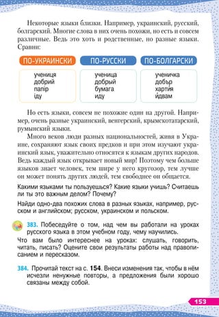 Некоторые языки близки. Например, украинский, русский,
болгарский. Многие слова в них очень похожи, но есть и совсем
различные. Ведь это хоть и родственные, но разные языки.
Сравни:
ученица
добрый
бумага
иду
ученичка
добър
хартия
идвам
ПО-РУССКИ П
о
-б
о
лг
арски
учениця
добрий
папір
іду
ПО-УКРАИНСКИ
Но есть языки, совсем не похожие один на другой. Напри-
мер, очень разные украинский, венгерский, крымскотатарский,
румынский языки.
Много веков люди разных национальностей, живя в Укра-
ине, сохраняют язык своих предков и при этом изучают укра-
инский язык, уважительно относятся к языкам других народов.
Ведь каждый язык открывает новый мир! Поэтому чем больше
языков знает человек, тем шире у него кругозор, тем лучше
он может понять других людей, тем свободнее он общается.
Какими языками ты пользуешься? Какие языки учишь? Считаешь
ли ты это важным делом? Почему?
Найди одно-два похожих слова в разных языках, например, рус-
ском и английском; русском, украинском и польском.
383.
	
Побеседуйте о том, над чем вы работали на уроках	
русского языка в этом учебном году, чему научились.
Что вам было интереснее на уроках: слушать, говорить,	
читать, писать? Оцените свои результаты работы над правопи-
санием и пересказом.
384.
	
Прочитай текст на с. 154. Внеси изменения так, чтобы в нём
исчезли ненужные повторы, а предложения были хорошо	
связаны между собой.
153
 