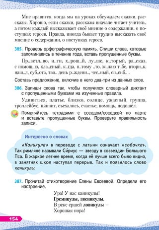 Мне нравится, когда мы на уроках обсуждаем сказки, рас-
сказы. Хорошо, если сказки, рассказы вначале читает учитель,
а потом каждый высказывает своё мнение о содержании, о по-
ступках героев. Правда, иногда бывает трудно высказать своё
мнение о содержании, о поступках героев.
385.
	
Проверь орфографическую память. Спиши слова, которые
запоминались в течение года, вставь пропущенные буквы.
Пр..ветл..во, и..ти, х..рош..й, лу..ше, к..торый, ра..сказ,
с помощ..ю, кла..сный, к..гда, п..тому ..то, ж..лаю т..бе, вторн..к,
наш..л, суб..ота, тво.. день р..ждени.., чес..ный, сп..сиб.. .
Составь предложение, включив в него два-три из данных слов.
386.
	
Запиши слова так, чтобы получился словарный диктант	
с пропущенными буквами на изученные правила.
Удивиться, платье, близко, солнце, ужасный, группа,
троллейбус, нянчит, съехались, счастье, помощь, подошёл.
Поменяйтесь тетрадями с соседом/соседкой по парте	
и вставьте пропущенные буквы. Проверьте правильность	
записи.
Интересно о словах
«Каникула» в переводе с латыни означает «собачка».
Так римляне называли Сириус
 
— звезду в созвездии Большого
Пса. В
 
жаркое летнее время, когда её лучше всего было видно,
в занятиях школ наступал перерыв. Так и появилось слово
каникулы.
387.
	
Прочитай стихотворение Елены Евсеевой. Определи его	
настроение.
Ура! У
 
нас каникулы!
Г
ремикулы, звеникулы,
В реке ершей ловикулы
 
—
Хорошая пора!
154
 