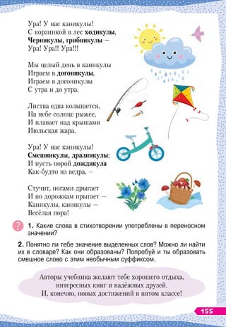 Ура! У
 
нас каникулы!
С корзинкой в лес ходикулы,
Ч
ерникулы, грибникулы
 
—
Ура! Ура!! Ура!!!
Мы целый день в каникулы
Играем в догоникулы,
Играем в догоникулы
С утра и до утра.
Листва едва колышется,
На небе солнце рыжее,
И плавает над крышами
Июльская жара.
Ура! У
 
нас каникулы!
С
мешникулы, дразникулы;
И пусть порой дождикула
Как-будто из ведра,
 
—
Стучит, ногами дрыгает
И по дорожкам прыгает
 
—
Каникулы, каникулы
 
—
Весёлая пора!
1. Какие слова в стихотворении употреблены в переносном	
значении?
2. Понятно ли тебе значение выделенных слов? Можно ли найти
их в словаре? Как они образованы? Попробуй и ты образовать
смешное слово с этим необычным суффиксом.
Авторы учебника желают тебе хорошего отдыха,
интересных книг и надёжных друзей.
И, конечно, новых достижений в пятом классе!
155
 