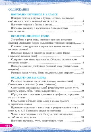С
одержание
Повторяю из
у
ченное в 3 классе
Повторяю сведения о звуках и буквах. Слушаю, высказываю
своё мнение о теме и основной мысли текста
 . . . . . . . . . . . . . . . . . . . . . . . . .
4
Повторяю сведения о буквах и звуках
 . . . . . . . . . . . . . . . . . . . . . . . . . . . . .
7
Повторяю изученное о предложении. Совершенствую
навыки чтения
 . . . . . . . . . . . . . . . . . . . . . . . . . . . . . . . . . . . . . . . . . . . . . . . . . . . . . . . .
9
И
сслед
у
ю значение слова
Употребляю в речи слова, имеющие одно или несколько
значений. Закрепляю умение пользоваться толковым словарём
 . . . . . .
11
Сравниваю слова русского и украинского языков, имеющие
несколько значений
 . . . . . . . . . . . . . . . . . . . . . . . . . . . . . . . . . . . . . . . . . . . . . . . . . . . .
13
Наблюдаю прямое и переносное значение слова (пряме
і переносне значення слова)
 . . . . . . . . . . . . . . . . . . . . . . . . . . . . . . . . . . . . . . . . . . .
16
Совершенствую навык аудирования. Объясняю значение слов,
составляю загадку
 . . . . . . . . . . . . . . . . . . . . . . . . . . . . . . . . . . . . . . . . . . . . . . . . . . . .
18
Исследую значение устойчивых сочетаний слов (стійких слово-
сполучень)
 . . . . . . . . . . . . . . . . . . . . . . . . . . . . . . . . . . . . . . . . . . . . . . . . . . . . . . . . . . .
21
Развиваю навык чтения. Пишу поздравительную открытку . . . . . . . .
23
И
сслед
у
ю состав слова
Распознаю значимые части слова (значущі частини слова).
Основа слова и окончание (основа і закінчення)
 . . . . . . . . . . . . . . . . . . . . . . . .
26
Сопоставляю однокоренные слова (спільнокореневі слова), учусь
находить корень слова. Читаю выразительно
 . . . . . . . . . . . . . . . . . . . . . . . . .
29
Образую слова с помощью префиксов и суффиксов, определяю
их роль в слове
 . . . . . . . . . . . . . . . . . . . . . . . . . . . . . . . . . . . . . . . . . . . . . . . . . . . . .
32
Сопоставляю значимые части слова в словах русского
и украинского языков
 . . . . . . . . . . . . . . . . . . . . . . . . . . . . . . . . . . . . . . . . . . . . . . . .
35
Правильно произношу и пишу слова c разделительными ь и ъ
перед я, ю, е, ё. Составляем диалог по пословице
 . . . . . . . . . . . . . . . . . . . .
37
Читаю и пересказываю текст. Пишу о своих впечатлениях
от работы над пересказом
 . . . . . . . . . . . . . . . . . . . . . . . . . . . . . . . . . . . . . . . . . . .
39
Повторяю изученное. Учусь редактировать текст
 . . . . . . . . . . . . . . . . . .
46
156
 