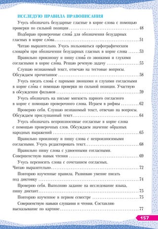 И
сслед
у
ю
п
равила
п
раво
п
исания
Учусь обозначать безударные гласные в корне слова с помощью
проверки по сильной позиции
 . . . . . . . . . . . . . . . . . . . . . . . . . . . . . . . . . . . . . . . .
48
Подбираю проверочные слова для обозначения безударных
гласных в корне слова
 . . . . . . . . . . . . . . . . . . . . . . . . . . . . . . . . . . . . . . . . . . . . . . .
51
Читаю выразительно. Учусь пользоваться орфографическим
словарём при обозначении безударных гласных в корне слова
 . . . . . . .
53
Правильно произношу и пишу слова со звонкими и глухими
согласными в корне слова. Решаю речевую задачу
 . . . . . . . . . . . . . . . . . . .
55
Cлушаю незнакомый текст, отвечаю на тестовые вопросы.
Обсуждаем прочитанное
 . . . . . . . . . . . . . . . . . . . . . . . . . . . . . . . . . . . . . . . . . . . . . .
58
Учусь писать слова с парными звонкими и глухими согласными
в корне слова с помощью проверки по сильной позиции. Участвую
в обсуждении фильмов
 . . . . . . . . . . . . . . . . . . . . . . . . . . . . . . . . . . . . . . . . . . . . . . .
59
Учусь обозначать на письме мягкость парного согласного
в корне с помощью проверочного слова. Играем в рифмы
 . . . . . . . . . . .
62
Проверяю себя. Слушаю незнакомый текст, отвечаю на вопросы.
Обсуждаем прослушанный текст
 . . . . . . . . . . . . . . . . . . . . . . . . . . . . . . . . . . . . .
64
Учусь обозначать непроизносимые согласные в корне слова
с помощью проверочных слов. Обсуждаем значение образных
народных выражений
 . . . . . . . . . . . . . . . . . . . . . . . . . . . . . . . . . . . . . . . . . . . . . . . . .
65
Правильно произношу и пишу слова с непроизносимыми
согласными. Учусь редактировать текст
 . . . . . . . . . . . . . . . . . . . . . . . . . . . . . .
68
Правильно пишу слова с удвоенными согласными.
Совершенствую навык чтения
 . . . . . . . . . . . . . . . . . . . . . . . . . . . . . . . . . . . . . . . .
69
Учусь переносить слова с сочетанием согласных.
Читаю выразительно
 . . . . . . . . . . . . . . . . . . . . . . . . . . . . . . . . . . . . . . . . . . . . . . . . .
72
Повторяю изученные правила. Развиваю умение писать
под диктовку
 . . . . . . . . . . . . . . . . . . . . . . . . . . . . . . . . . . . . . . . . . . . . . . . . . . . . . . . . .
74
Проверяю себя. Выполняю задание на исследование языка,
пишу диктант
 . . . . . . . . . . . . . . . . . . . . . . . . . . . . . . . . . . . . . . . . . . . . . . . . . . . . . . . .
75
Повторяю изученное в первом семестре
 . . . . . . . . . . . . . . . . . . . . . . . . . .
75
Совершенствую навыки слушания и чтения. Составляю
высказывание по картине
 . . . . . . . . . . . . . . . . . . . . . . . . . . . . . . . . . . . . . . . . . . . .
77
157
 