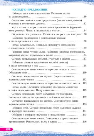 И
сслед
у
ю
п
редложение
Наблюдаю связь слов в предложении. Составляю рассказ
по серии рисунков
 . . . . . . . . . . . . . . . . . . . . . . . . . . . . . . . . . . . . . . . . . . . . . . . . . . . . .
80
Определяю главные члены предложения (головні члени речення).
Участвую в
 
составлении диалога
 . . . . . . . . . . . . . . . . . . . . . . . . . . . . . . . . . . . . .
82
Учусь находить второстепенные члены предложения (другорядні
члени речення). Читаю и пересказываю статью
 . . . . . . . . . . . . . . . . . . . . . .
84
Обсуждаем свои увлечения. Составляем вопросы для интервью
 . . .
88
Наблюдаю предложения с
 
однородными членами
и знаки препинания в
 
них
 . . . . . . . . . . . . . . . . . . . . . . . . . . . . . . . . . . . . . . . . . . .
90
Читаю выразительно. Правильно интонирую предложения
с
 
однородными членами
 . . . . . . . . . . . . . . . . . . . . . . . . . . . . . . . . . . . . . . . . . . . . . .
92
Развиваю навык чтения молча. Наблюдаю неполные предложения,
закрепляю умение пересказывать диалог
 . . . . . . . . . . . . . . . . . . . . . . . . . . . .
95
Слушаю, предугадываю события. Участвую в диалоге
 . . . . . . . . . . . . .
97
Наблюдаю сложные предложения (складні речення)
и знаки препинания в
 
них
 . . . . . . . . . . . . . . . . . . . . . . . . . . . . . . . . . . . . . . . . . .
98
Совершенствую навык чтения и пересказа диалога в 
лицах.
Обсуждаем текст
 . . . . . . . . . . . . . . . . . . . . . . . . . . . . . . . . . . . . . . . . . . . . . . . . . . 
100
Составляю высказывание по картине. Закрепляю навыки
выразительного чтения
 . . . . . . . . . . . . . . . . . . . . . . . . . . . . . . . . . . . . . . . . . . . . 
102
Совершенствую навык чтения и пересказа незнакомого текста
 . 
105
Читаю молча. Обсуждаем возможное содержание сочинения
о
 
своём опыте общения. Пишу сочинение
 . . . . . . . . . . . . . . . . . . . . . . . . . . 
109
Слушаем незнакомый текст, обсуждаем его содержание.
Составляем загадку по признакам и действиям предмета
 . . . . . . . . . 
112
Составляю высказывание по картине. Совершенствую навык
выразительного чтения
 . . . . . . . . . . . . . . . . . . . . . . . . . . . . . . . . . . . . . . . . . . . . 
113
Проверяю себя. Слушаю незнакомый текст, выполняю задания
на проверку понимания
 . . . . . . . . . . . . . . . . . . . . . . . . . . . . . . . . . . . . . . . . . . . 
114
Обобщаю и повторяю изученное о
 
предложении
 . . . . . . . . . . . . . . . 
115
Совершенствую навык чтения. Знакомлюсь с
 
драматическим
произведением. Разыгрываем пьесу в
 
классе
 . . . . . . . . . . . . . . . . . . . . . . 
116
158
 