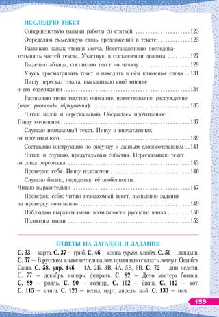 И
сслед
у
ю текст
Совершенствую навыки работы со статьёй
 . . . . . . . . . . . . . . . . . . . . . 
123
Определяю смысловую связь предложений в
 
тексте
 . . . . . . . . . . . . . 
125
Развиваю навык чтения молча. Восстанавливаю последова-
тельность частей текста. Участвую в
 
составлении диалога
 . . . . . . . . 
127
Выделяю абзацы, составляю текст по началу
 . . . . . . . . . . . . . . . . . . . . 
129
Учусь просматривать текст и находить в нём ключевые слова
 . 
131
Пишу пересказ текста, высказываю своё мнение
о
 
его содержании
 . . . . . . . . . . . . . . . . . . . . . . . . . . . . . . . . . . . . . . . . . . . . . . . . . . . 
134
Распознаю типы текстов: описание, повествование, рассуждение
(опис, розповідь, міркування)
 . . . . . . . . . . . . . . . . . . . . . . . . . . . . . . . . . . . . . . . . 
135
Читаю молча и пересказываю. Обсуждаем прочитанное.
Пишу сочинение
 . . . . . . . . . . . . . . . . . . . . . . . . . . . . . . . . . . . . . . . . . . . . . . . . . . . 
137
Слушаю незнакомый текст. Пишу о
 
впечатлениях
от прочитанного
 . . . . . . . . . . . . . . . . . . . . . . . . . . . . . . . . . . . . . . . . . . . . . . . . . . . . 
139
Составляю инструкцию по рисунку и данным словосочетаниям
 . . 
141
Читаю и слушаю, предугадываю события. Пересказываю текст
от лица персонажа
 . . . . . . . . . . . . . . . . . . . . . . . . . . . . . . . . . . . . . . . . . . . . . . . . 
143
Проверяю себя. Пишу изложение . . . . . . . . . . . . . . . . . . . . . . . . . . . . . . . . 146
Слушаю басню, определяю её особенности.
Читаю выразительно
 . . . . . . . . . . . . . . . . . . . . . . . . . . . . . . . . . . . . . . . . . . . . . . 
147
Проверяю себя: читаю незнакомый текст, выполняю задания
на проверку понимания
 . . . . . . . . . . . . . . . . . . . . . . . . . . . . . . . . . . . . . . . . . . . 
149
Наблюдаю выразительные возможности русского языка
 . . . . . . . . . 
150
Подводим итоги
 . . . . . . . . . . . . . . . . . . . . . . . . . . . . . . . . . . . . . . . . . . . . . . . . 
152
О
тветы на загадки и задания
С
. 33 — карта.
С
. 37 — гриб.
С
. 46 — слова груша, клюёт.
С
. 50 — ландыш.
С
. 57 — В русском языке нет слова лоп, правильно сказать лопнул. Ошибся
Саша.
С
. 58, упр. 146 — 1А, 2Б, 3В, 4А, 5В, 6В.
С
. 72 — дни недели.
С. 77 — декабрь, январь, февраль.
С
. 82 — Дело мастера боится.
С
. 89 — рояль.
С
. 90 — солнце.
С
. 102 — ёжик.
С
. 112 — кот.
С
. 115 — книга.
С
. 123 — весна, март, апрель, май.
С
. 133 — мяч.
159
 