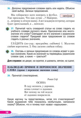 36.	
Дополни предложения словами одеть или надеть. Объясни
свой выбор. Запиши предложения.
Мы собираемся идти поиграть в футбол.
Уже прохладно. Что нам лучше …? Наверное,
я … ветровку и лёгкую шапку. А
 
вот младшую сестричку, которая
будет зрительницей, я … потеплее.
37.
	
Прочитай часть словарной статьи на слово гладить из
учебного словаря русского языка. Однозначное или много-
значное это слово? Совпадают ли его значения с украинским
словом гладити? Придумай свои предложения со словом	
гладить в разных значениях.
ГЛАДИТЬ (по-укр.: прасувати; гладити) 1. Мальчик
гладит воротничок. 2. Она ласково гладила собаку.
38.
	
Составь и запиши предложения со словом играет в раз-
ных значениях. Какие из значений ты переведёшь украинским
словом грає, а какие
 
— грається?
Для справок: во дворе, на скрипке, в шахматы, мячом, на сцене.
Н
аблюдаю
п
рямое и
п
ереносное значение
слова (пряме і переносне значення слова)
39.
	
Прочитай стихотворение.
Роман Сеф
ОСИНА
В саду осеннем, у дорожки,
осина хлопает в ладошки.
Вот почему на той неделе
её ладошки покраснели.
Какую картину ты представляешь, читая это стихотворение?	
Какие выражения тебе показались необычными, напомнили
сказку? Объясни, что и почему поэт назвал «ладошками».
которая
16
 