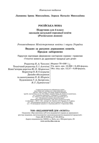 Навчальне видання
Лапшина Ірина Миколаївна, Зорька Наталія Миколаївна
РОСІЙСЬКА МОВА
Підручник для 4 класу
закладів загальної середньої освіти
(Російською мовою)
Рекомендовано Міністерством освіти і науки України
Видано за рахунок державних коштів.
Продаж заборонено
Підручник відповідає Державним санітарним нормам і правилам 	
«Гігієнічні вимоги до друкованої продукції для дітей»
Редактор Н. А. Чаплюк
Технічний редактор Л. І. Аленіна
Комп’ютерна верстка Ю. П. Мирончик
Коректор О. В. Сєвєрцева
Дизайн обкладинки
та макетування П. В. Ширнін
Художники Г. А. Загорська,
В. Г. Лужанська
Формат 70
 
х100 1/16.
Ум. друк. арк. 12,960 + 0,405 форзац.
Обл.-вид. арк. 12,57 + 0,69 форзац.
ТОВ «ВИДАВНИЧИЙ ДІМ «ОСВІТА»
Свідоцтво «Про внесення суб’єкта видавничої справи до державного
реєстру видавців, виготовлювачів і розповсюджувачів видавничої продукції»
Серія ДК № 6109 від 27.03.2018 р.
Адреса видавництва: 04053, м. Київ, вул. Обсерваторна, 25
www.osvita-dim.com.ua
У підручнику використані зображення із сайтів 	
www.freepik.com; pixabay.com; www.shatterstok.com 	
(автори: Julien Tromeur, Fat Jackey, Ekaterina Shabalina,	
tgart2d, Jeanna Draw, sun ok, Petro Midyk, miniwide, Nadya_Art, Studio_G, kavalenkava),	
на с. 6 малюнок художниць Т. Очередько і К. Очередько;	
на с. 86 фото із сайту www.askania-nova-zapovidnik.gov.ua; 	
на с. 100 малюнок із книжки «Екологічна варта: 	
збірка інформаційних матеріалів». Київ: Центр екологічної освіти 	
та інформації. — 2013 — 32 с., автори Т. В. Тимочко, О. В. Пащенко, О. Р. Швець;	
на с. 143 репродукція портрета Л. М. Толстого роботи І. Ю. Рєпіна (1887);	
на с. 147 репродукція портрета І. А. Крилова роботи К. П. Брюллова (1839).
 