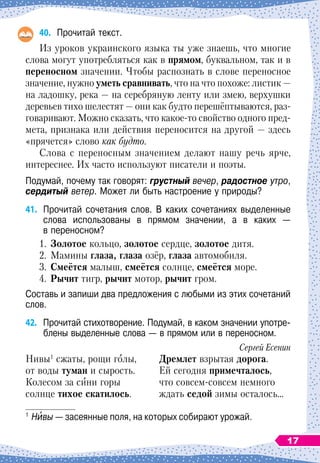 40.
	
Прочитай текст.
Из уроков украинского языка ты уже знаешь, что многие
слова могут употребляться как в прямом, буквальном, так и в
переносном значении. Чтобы распознать в слове переносное
значение, нужно уметь сравнивать, что на что похоже: листик
 
—
на ладошку, река 
— на серебряную ленту или змею, верхушки
деревьев тихо шелестят
 
— они как будто перешёптываются, раз-
говаривают. Можно сказать, что какое-то свойство одного пред-
мета, признака или действия переносится на другой
 
— здесь
«прячется» слово как будто.
Слова с переносным значением делают нашу речь ярче,
интереснее. Их часто используют писатели и поэты.
Подумай, почему так говорят: грустный вечер, радостное утро,
сердитый ветер. Может ли быть настроение у природы?
41.
	
Прочитай сочетания слов. В
 
каких сочетаниях выделенные
слова использованы в прямом значении, а в каких
 
—	
в переносном?
1.	 Золотое кольцо, золотое сердце, золотое дитя.
2.
	
Мамины глаза, глаза озёр, глаза автомобиля.
3.	 Смеётся малыш, смеётся солнце, смеётся море.
4.	 Рычит тигр, рычит мотор, рычит гром.
Составь и запиши два предложения с любыми из этих сочетаний
слов.
42.
	
Прочитай стихотворение. Подумай, в
 
каком значении употре-
блены
 
выделенные слова — в прямом или в переносном.
Сергей Есенин
Нивы1
сжаты, рощи голы,	 Дремлет взрытая дорога.
от воды туман и сырость.
	
Ей сегодня примечталось,
Колесом за сини горы
	
что совсем-совсем немного
солнце тихое скатилось.
	
ждать седой зимы осталось…
1
	Нивы
 
— засеянные поля, на которых собирают урожай.
17
 