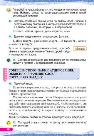 Попробуйте «расшифровать», что увидел и что почувствовал
поэт. Найдите слова, которые рассказывают нам о тихой,	
опустевшей природе.
43.
	
Составь сочетания данных слов со словом поёт. Запиши в
первую колонку сочетания, в которых слово поёт употреблено
в прямом значении, во вторую
 
— в переносном.
Соловей, чайник, артист, душа, скрипка, мама.
44.
	
Дополни предложения по вопросам. Запиши.
1. Мама (как?) … улыбается (кому?) … . 2. (Какое?) … солнце
улыбается (кому?) … .
Есть ли в первом предложении слова, употреб
­
лённые в переносном значении? А
 
во втором? Найди
и подчеркни эти слова.
45.
	
Составь и запиши по два предложения со словами гора,
рисует в прямом и в переносном значении.
С
овершенств
у
ю навык а
у
дирования.
О
б
ъ
ясняю значение слов,
составляю загадк
у
46.
	
Прочитай текст.
Во многих народных сказках говорится о силах природы.
Героями таких сказок часто выступают ветер, вода, мороз, солнце
и месяц, времена года.
Много сказок сложено об осени. Щедрая, богатая, она укра-
шала землю золотым нарядом. После окончания земледельчес
­
ких работ наступала пора весёлых свадеб. Чтобы проверить ум,
наблюдательность, смекалку жениха и невесты, очень часто при-
бегали к излюбленному в народе приёму
 
— загадыванию
загадок.
Какие ты знаешь сказки, в которых действуют силы природы?
47.
	
Послушай сказку, следя по тексту за чтением учителя/
учительницы.
ласково
18
 