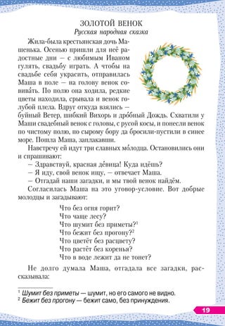 ЗОЛОТОЙ ВЕНОК
Русская народная сказка
Жила-была крестьянская дочь Ма-
шенька. Осенью пришли для неё ра-
достные дни 
— с любимым Иваном
гулять, свадьбу играть. А
 
чтобы на
свадьбе себя украсить, отправилась
Маша в поле
 
— на голову венок со-
вивать. По
 
полю она ходила, редкие
цветы находила, срывала и венок го-
лубой плела. Вдруг откуда взялись
 
—
буйный Ветер, шибкий Вихорь и дробный Дождь. Схватили у
Маши свадебный венок с головы, с русой косы, и понесли венок
по чистому полю, по сырому бору да бросили-пустили в синее
море. Пошла Маша, заплакавши.
Навстречу ей идут три славных молодца. Остановились они
и спрашивают:
— Здравствуй, красная девица! Куда идёшь?
— Я иду, свой венок ищу,
 
— отвечает Маша.
— Отгадай наши загадки, и мы твой венок найдём.
Согласилась Маша на это уговор-условие. Вот добрые
молодцы и загадывают:
Что без огня горит?
Что чаще лесу?
Что шумит без приметы?1
Что бежит без прогону?2
Что цветёт без расцвету?
Что растёт без коренья?
Что в воде лежит да не тонет?
Не долго думала Маша, отгадала все загадки, рас-
сказывала:
1
	Шумит без приметы
 
— шумит, но его самого не видно.
2
	Бежит без прогону
 
— бежит само, без принуждения.
19
 