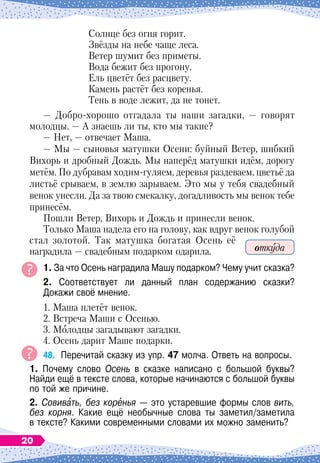 Солнце без огня горит.
Звёзды на небе чаще леса.
Ветер шумит без приметы.
Вода бежит без прогону.
Ель цветёт без расцвету.
Камень растёт без коренья.
Тень в воде лежит, да не тонет.
— Добро-хорошо отгадала ты наши загадки, — говорят
молодцы. — А
 
знаешь ли ты, кто мы такие?
— Нет, — отвечает Маша.
— Мы
 
— сыновья матушки Осени: буйный Ветер, шибкий
Вихорь и дробный Дождь. Мы наперёд матушки идём, дорогу
метём. По
 
дубравам ходим-гуляем, деревья раздеваем, цветьё да
листьё срываем, в землю зарываем. Это мы у тебя свадебный
венок унесли. Да за твою смекалку, догадливость мы венок тебе
принесём.
Пошли Ветер, Вихорь и Дождь и принесли венок.
Только Маша надела его на голову, как вдруг венок голубой
стал золотой. Так матушка богатая Осень её
наградила
 
— свадебным подарком одарила.
1. За что Осень наградила Машу подарком? Чему учит сказка?
2. Соответствует ли данный план содержанию сказки?	
Докажи своё мнение.
1. Маша плетёт венок.
2. Встреча Маши с Осенью.
3. Молодцы загадывают загадки.
4. Осень дарит Маше подарки.
48.
	
Перечитай сказку из упр. 47 молча. Ответь на вопросы.
1. Почему слово Осень в сказке написано с большой буквы?	
Найди ещё в тексте слова, которые начинаются с большой буквы
по той же причине.
2. Совивать, без коренья
 
— это устаревшие формы слов вить,
без корня. Какие ещё необычные слова ты заметил/заметила	
в тексте? Какими современными словами их можно заменить?
откуда
20
 