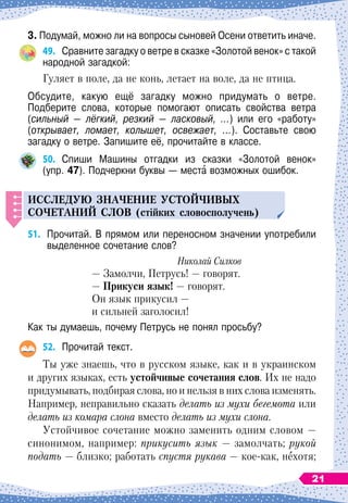 3. Подумай, можно ли на вопросы сыновей Осени ответить иначе.
49.	
Сравните загадку о ветре в сказке «Золотой венок» с такой
народной загадкой:
Гуляет в поле, да не конь, летает на воле, да не птица.
Обсудите, какую ещё загадку можно придумать о ветре.	
Подберите слова, которые помогают описать свойства ветра
(сильный — лёгкий, резкий — ласковый, ...) или его «работу»	
(открывает, ломает, колышет, освежает, ...). Составьте свою	
загадку о ветре. Запишите её, прочитайте в классе.
50.
	
Спиши Машины отгадки из сказки «Золотой венок»	
(упр. 47). Подчеркни буквы
 
— места возможных ошибок.
И
сслед
у
ю значение
у
стойчивых
сочетаний слов (стійких словосполучень)
51.
	
Прочитай. В прямом или переносном значении употребили
выделенное сочетание слов?
Николай Силков
— Замолчи, Петрусь! — говорят.
— Прикуси язык!
 
— говорят.
Он язык прикусил
 
—
и сильней заголосил!
Как ты думаешь, почему Петрусь не понял просьбу?
52.
	
Прочитай текст.
Ты уже знаешь, что в русском языке, как и в украинском
и других языках, есть устойчивые сочетания слов. Их не надо
придумывать, подбирая слова, но и нельзя в них слова изменять.
Например, неправильно сказать делать из мухи бегемота или
делать из комара слона вместо делать из мухи слона.
Устойчивое сочетание можно заменить одним словом
 
—
синонимом, например: прикусить язык
 
— замолчать; рукой
подать
 
— близко; работать спустя рукава
 
— кое-как, нехотя;
21
 
