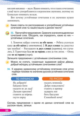 как кот наплакал
 
— мало. Важно помнить, что в таких сочетаниях
слова часто употребляются в переносном значении, поэтому их
буквально понимать нельзя.
Вот почему устойчивые сочетания и их значения нужно
запоминать.
Какие советы по распознаванию и употреблению устойчивых
сочетаний слов ты нашёл/нашла в данном тексте?
53.
	
Прочитайте предложения. Сравните значения выделенных
сочетаний слов. Обсудите, как определить, какие из них —
устойчивые сочетания.
1. Хомячок набрал семечек за обе щеки.
 
— Ребята уплетали
кашу за обе щёки (с аппетитом). 2. В 
двух словах ты допустил
три ошибки!
 
— Расскажите в двух словах (коротко), что случи-
лось. 3. Туристская база не за горами, а вон за тем лесом.
 
— Осень
уже не за горами (скоро).
Запишите предложения с устойчивыми сочетаниями слов.
Можно ли считать «сказочные» выражения красна девица,	
добрый молодец устойчивыми сочетаниями слов?
54.
	
К
 
каждому украинскому устойчивому сочетанию слов устно
подбери похожее по значению русское устойчивое сочетание
слов.
На добраніч!
байдики бити
сказати не до ладу
Ласкаво просимо!
ставити за взірець
гнути кирпу
ПО-УКРАИНСКИ
сказать невпопад
Добро пожаловать!
ставить в пример
задирать нос
бить баклуши
Спокойной ночи!
ПО-РУССКИ
Составь предложение с одним из данных сочетаний слов на	
русском языке, запиши.
22
 