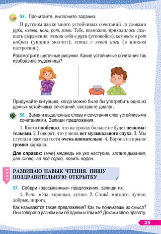 55.
	
Прочитайте, выполните задания.
В
 
русском языке много устойчивых сочетаний со словами
рука, голова, нога, рот, язык. Тебе, возможно, приходилось слы-
шать выражения: возьми себя в руки (успокойся), как воды в рот
набрал (упорно молчит), встал с левой ноги (в плохом
настроении).
Рассмотрите шуточные рисунки. Какие устойчивые сочетания так
изобразила художница?
Придумайте ситуацию, когда можно было бы употребить одно из
данных устойчивых сочетаний, составьте диалог.
56.
	
Замени выделенные слова и сочетания слов устойчивыми
сочетаниями. Запиши предложения.
1. Костя пообещал, что на уроках больше не будет невнима-
тельным. 2. Говорят, что у меня нет музыкального слуха. 3. Мы
слушали рассказ гостя очень внимательно. 4. Ворона на крыше
громко каркала.
Для справок: (мне) медведь на ухо наступил, затаив дыхание,
дал слово, во всё горло, ловить ворон.
Р
азвиваю навык чтения. Пиш
у
п
оздравител
ь
н
у
ю открытк
у
57.
	
Собери «рассыпанные» предложения, запиши их.
1. Речь, мёда, хорошая, лучше. 2. Слова, мягкого, лучше,
добрые, пирога.
Как называются такие предложения? Как ты понимаешь их смысл?
Они говорят о разном или об одном и том же? Докажи свою правоту.
23
 