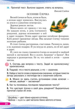 58.	
Прочитай текст. Выполни задания, ответь на вопросы.
Николай Сладков
ОСЕННЯЯ ЁЛОЧКА
Весной ёлочки не было, летом не было,
а осенью вдруг появилась. Высунулась
из земли и удивлённо осмотрелась.
Деревья роняли листья.
Много-много лет прошло с тех пор.
Но каждую осень, в день ёлочкиного
рождения, деревья вспоминают о ней
и дарят подарки. Осина дарит красные китайские фонарики.
Клён роняет оранжевые звёзды. Ива засыпает ёлочку тонкими
золотыми рыбками.
И стоит ёлочка растерянная, счастливая. Раскинула лапки,
а на ладошках подарки. И уж некуда их девать, но ей всё дарят
и дарят.
И у всех на глазах становится ёлочка из колючей и хвойной
мягкой и лиственной. Вся в золоте, багрянце1
и бронзе2
. Вся
нарядная и разноцветная. Не то, что зимой и летом
 
— одним
цветом.
1. Составь два вопроса к тексту. Задай их однокласснику/
однокласснице.
2. Подумай, что в тексте реальное, а что
 
— сказочное.
3. Найди в тексте слова в переносном значении, которые помогли
автору рассказать о листопаде как о сказочном событии.
4. Можно ли здесь считать антонимами слова колючая
 
—
мягкая, хвойная
 
— лиственная?
5. Как ты понимаешь последнее предложение текста?
6. Что чувствует ёлочка в свой день рождения? Выразительно
прочитай строки об этом.
1
	Багрянец
 
— цвет тёмно-красного оттенка.
2
	Бронза
 
— з д е с ь: цвет металла тёмно-жёлтого оттенка.
24
 