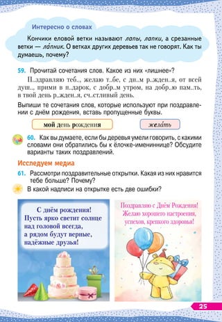 Интересно о словах
Кончики еловой ветки называют лапы, лапки, а срезанные
ветки
 
— лапник. О
 
ветках других деревьев так не говорят. Как ты
думаешь, почему?
59.
	
Прочитай сочетания слов. Какое из них «лишнее»?
П..здравляю теб.., желаю т..бе, с дн..м р..жден..я, от всей
душ.., прими в п..дарок, с добр..м утром, на добр..ю пам..ть,
в твой день р..жден..я, сч..стливый день.
Выпиши те сочетания слов, которые используют при поздравле-
нии с днём рождения, вставь пропущенные буквы.
мой день рождения желать
60.
	
Как вы думаете, если бы деревья умели говорить, с какими
словами они обратились бы к ёлочке-имениннице? Обсудите
варианты таких поздравлений.
Исследуем медиа
61.
	
Рассмотри поздравительные открытки. Какая из них нравится
тебе больше? Почему?
В
 
какой надписи на открытке есть две ошибки?
С
днём рождения!
Пусть ярко светит солнце
над головой всегда,
а рядом будут верные,
надёжные друзья!
Поздравляю с Днём Рождения!
Желаю хорошего настроения,
успехов, крепкого здоровья!
25
 
