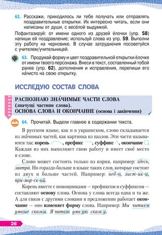 62.	
Расскажи, приходилось ли тебе получать или отправлять	
поздравительные открытки. Их интересно читать, если они
написаны от души, с весёлой выдумкой.
Пофантазируй: от имени одного из друзей ёлочки (упр. 58)	
напиши ей поздравление; используй слова из упр. 59. Выполни
эту работу на черновике. В случае затруднения посоветуйся	
с учителем/учительницей.
63.
	
Продумай форму и цвет поздравительной открытки ёлочке
от имени твоего персонажа. Внеси в текст, составленный тобой
ранее (упр. 62), дополнения и исправления, перепиши его	
начисто на свою открытку.
И
ссле
д
ую
состав
слова
Рас
п
ознаю зн
А
чимые части слова
(значущі частини слова).
О
снова слова и окончание (основа і закінчення)
64.
	
Прочитай. Выдели главное в содержании текста.
В
 
русском языке, как и в украинском, слово складывается
из значимых частей, как картинка из пазлов. Эти части называ
­
ются так: корень , префикс , суффикс , окончание .
Каждая из них выполняет свою работу и имеет своё место
в слове.
Слово может состоять только из корня, например: здесь,
завтра. Но гораздо больше в языке таких слов, которые состоят
из двух и больше частей. Например: неб-о, лист-ик-и,
при-мор-ск-ий.
Корень вместе с помощниками
 
— префиксом и суффиксом
 
—
составляют основу слова. Основа у слова всегда одна и та же.
А
 
для связи с другими словами в предложении работает окон-
чание
 
— оно изменяет форму слова. Например: Мы читаем
умные сказки. Я читаю умн ую сказк у.
26
 