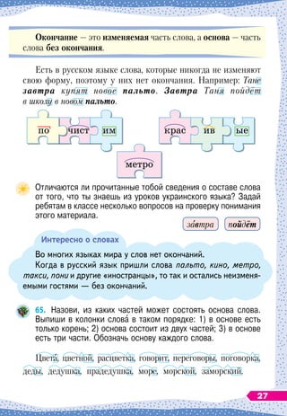 О
кончание
 
— это изменяемая часть слова, а основа
 
— часть
слова без окончания.
Есть в русском языке слова, которые никогда не изменяют
свою форму, поэтому у них нет окончания. Например: Тане
завтра купят новое пальто. Завтра Таня пойдёт
в школу в новом пальто.
Отличаются ли прочитанные тобой сведения о составе слова
от того, что ты знаешь из уроков украинского языка? Задай
ребятам в классе несколько вопросов на проверку понимания
этого материала.
Интересно о словах
Во многих языках мира у слов нет окончаний.
Когда в русский язык пришли слова пальто, кино, метро,
такси, пони и другие «иностранцы», то так и остались неизменя-
емыми гостями
 
— без окончаний.
65.
	
Назови, из каких частей может состоять основа слова.
Выпиши в колонки слова в таком порядке: 1) в основе есть
только корень; 2) основа состоит из двух частей; 3) в основе
есть три части. Обозначь основу каждого слова.
Цвета, цветной, расцветка, говорит, переговоры, поговорка,
деды, дедушка, прадедушка, море, морской, заморский.
по чист крас ив ые
метро
им
пойдёт
завтра
27
 