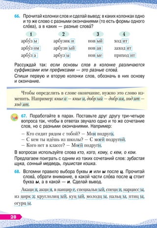 66.	
Прочитай колонки слов и сделай вывод: в каких колонках одно
и то же слово с разными окончаниями (то есть формы одного
слова), а в каких
 
— разные слова?
1 2 3 4
арбуз ы
арбуз ом
арбуз а
арбузик и
арбузн ый
арбуз ы
нов ый
нов ая
нов ые
ход ит
заход ят
приход ит
Рассуждай так: если основы слов в колонке различаются
суффиксами или префиксами — это разные слова.
Спиши первую и вторую колонки слов, обозначь в них основу	
и окончание.
Чтобы определить в слове окончание, нужно это слово из-
менить. Например: книг а
 
— книг и, добр ый
 
— добр ая, ход ит
 
—
ход ят.
67.
	
Поработайте в парах. Поставьте друг другу три-четыре
вопроса так, чтобы в ответах звучало одно и то же сочетание
слов, но с разными окончаниями. Например:
— Кто сидит рядом с тобой?
 
— Моя подруга.
— С
 
кем ты идёшь из школы?
 
— С
 
моей подругой.
— Кого нет в классе?
 
— Моей подруги.
В вопросах используйте слова кто, кого, кому, с кем, о ком.
Предлагаем поиграть с одним из таких сочетаний слов: зубастая
щука, сонный медведь, пушистая кошка.
68.
	
Вспомни правило выбора буквы и или ы после ц. Прочитай
слова, обрати внимание, в какой части слова после ц стоит
буква ы, а в какой
 
— и. Сделай вывод.
Акаци я, акци я, в панцир е, специальн ый, специ и, нарцисс ы,
из цирк а; круглолиц ый, куц ый, молодц ы, пальц ы, птиц ы,
огурц ы.
28
 