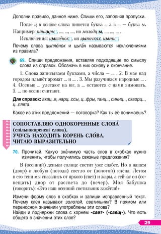 Дополни правило, данное ниже. Спиши его, заполняя пропуски.
После ц в основе слова пишется буква .., а в …
 
— буква ы.
Например: панцирь , …, …, …, но молодц ы, …, …, … .
Исключения: цыплёнок , на цыпочках, цыган .
Почему слова цыплёнок и цыган называютcя исключениями	
из правила?
69.
	
Спиши предложения, вставляя подходящие по смыслу
слова из справок. Обозначь в них основу и окончание.
1. Слова записываем буквами, а числа
 
— … . 2. В
 
мае над
городом плывёт аромат … и … . 3. Мы разучиваем народные … .
4. Осенью … улетают на юг, а … остаются с нами зимовать.
5. … по осени считают.
Для справок: акац..я, нарц..ссы, ц..фры, танц.., синиц.., скворц..,
ц..плята.
Какое из этих предложений
 
— поговорка? Как ты её понимаешь?
С
о
п
оставляю однокоренные слов
А
(спільнокореневі слова),
у
ч
у
с
ь
находит
ь
корен
ь
сл
О
ва.
Ч
итаю выразител
ь
но
70.
	
Прочитай. Какую значимую часть слов в скобках нужно	
изменить, чтобы получились связные предложения?
В (осенний) деньки солнце светит уже слабее. Но в нашем
(двор) в любую (погода) светло от (золотой) клёна. Летом
в его тени мы спасались от яркого (свет) и жары, а сейчас он (ос-
вещать) двор от рассвета до (вечер). Моя бабушка
(говорить): «Это наш осенний светильник зажёгся!»
Измени форму слов в скобках и запиши исправленный текст.	
Почему клён называют золотой, светильник? В
 
прямом или	
переносном значении употреблены эти слова?
Найди и подчеркни слова с корнем -свет- (-свещ-). Что есть
общего в значении этих слов?
29
 