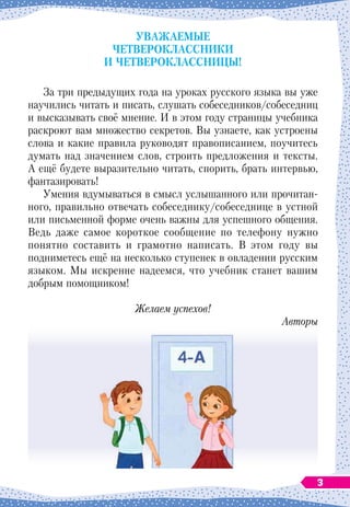 Уважаемые
четвероклассники
и четвероклассницы!
За три предыдущих года на уроках русского языка вы уже
научились читать и писать, слушать собеседников/собеседниц
и высказывать своё мнение. И в этом году страницы учебника
раскроют вам множество секретов. Вы узнаете, как устроены
слова и какие правила руководят правописанием, поучитесь
думать над значением слов, строить предложения и тексты.
А
 
ещё будете выразительно читать, спорить, брать интервью,
фантазировать!
Умения вдумываться в смысл услышанного или прочитан-
ного, правильно отвечать собеседнику/собеседнице в устной
или письменной форме очень важны для успешного общения.
Ведь даже самое короткое сообщение по телефону нужно
понятно составить и грамотно написать. В 
этом году вы
подниметесь ещё на несколько ступенек в овладении русским
языком. Мы искренне надеемся, что учебник станет вашим
добрым помощником!
Желаем успехов!
Авторы
3
 