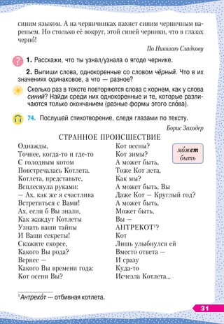 синим языком. А
 
на черничниках пахнет синим черничным ва-
реньем. Но столько её вокруг, этой синей черники, что в глазах
черно!
По
 
Николаю Сладкову
	 1. Расскажи, что ты узнал/узнала о ягоде чернике.
	
2. Выпиши слова, однокоренные со словом чёрный. Что в их
значениях одинаковое, а что
 
— разное?
Сколько раз в тексте повторяются слова с корнем, как у слова
синий? Найди среди них однокоренные и те, которые разли-
чаются только окончанием (разные формы этого слова).
74.
	
Послушай стихотворение, следя глазами по тексту.
Борис Заходер
С
транное
проис
ш
ествие
1
Однажды,
Точнее, когда-то и где-то
С голодным котом
Повстречалась Котлета.
Котлета, представьте,
Всплеснула руками:
— Ах, как же я счастлива
Встретиться с Вами!
Ах, если б Вы знали,
Как жаждут Котлеты
Узнать ваши тайны
И Ваши секреты!
Скажите скорее,
Какого Вы рода?
Вернее
 
—
Какого Вы времени года:
Кот осени Вы?
Кот весны?
Кот зимы?
А может быть,
Тоже Кот лета,
Как мы?
А может быть, Вы
Даже Кот
 
— Круглый год?
А может быть,
Может быть,
Вы
 
—
АНТРЕКОТ1
?
Кот
Лишь улыбнулся ей
Вместо ответа
 
—
И сразу
Куда-то
Исчезла Котлета…
1
 
Антрекот
 
— отбивная котлета.
может
быть
31
 