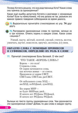 Почему Котлета решила, что она родственница Кота? Какие слова
она приняла за однокоренные?
Какую ещё ошибку допустила Котлета в разговоре с незнакомым
Котом? Если ты понял/поняла, что она делала не так, разъясни это
важное правило поведения собеседников во время диалога.
75.
	
Выразительно прочитайте стихотворение из упр. 74 друг
другу.
76.
	
Распредели однокоренные слова по группам, запиши их	
в три колонки. Отметь корень в каждом слове. Какое слово
«лишнее»?
Умный, выучу, жёлтый, золотой, умелый, учитель, желток,
умничать, научит, пожелтели, проучил, желтизна, (с) умом.
О
браз
у
ю слова с
п
омощ
ь
ю п
рефиксов
и с
у
ффиксов, о
п
ределяю их рол
ь
в слове
77.
	
Прочитай стихотворение Бэлы Беловой. О
 
чём оно?
Ч
то
такое
«
корень
слова
»?
Корень
 
— это сила!
Стержень слова.
От корня начинаются слова,
как веточки живые
 
— от ствола.
Произошли от корня СВЕТ:
СВЕТлана, СВЕТлая, расСВЕТ.
От небольшого слова ХОД —
восХОД, поХОДный, луноХОД.
Без корня МИР
 
—
не будет МИРных дней…
И ничего нет РОДины РОДимей.
И ничего нет РОДины РОДней.
Выпиши из текста группы однокоренных слов. Чем различаются
эти однокоренные слова? Добавь по два слова в каждую группу.
32
 