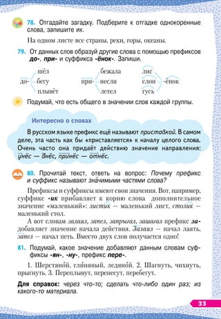 78.
	
Отгадайте загадку. Подберите к отгадке однокоренные
слова, запишите их.
На одном листе все страны, реки, горы, океаны.
79.
	
От данных слов образуй другие слова с помощью префиксов
до-, при- и суффикса -ёнок-. Запиши.
шёл
до- бегу
плывёт
бежала
при- несли
летел
лис
слон
 
-ёнок
гусь
Подумай, что есть общего в значении слов каждой группы.
Интересно о словах
В
 
русском языке префикс ещё называют приставкой. В
 
самом
деле, эта часть как бы «приставляется» к началу целого слова.
Очень часто она придаёт действию значение направления:
унёс — внёс, принёс — отнёс.
80.
	
Прочитай текст, ответь на вопрос: Почему префикс
и суффикс называют значимыми частями слова?
Префиксы и суффиксы имеют свои значения. Вот, например,
суффикс -ик прибавляет к корню слова допол
­
нительное
значение «маленький»: листик — маленький лист, столик —
маленький стол.
А вот словам залаял, запел, запрыгал, зашагал префикс за-
добавляет значение начала действия. Залаял
 
— начал лаять,
запел — начал петь. Вместо двух слов получается одно!
81.
	
Подумай, какое значение добавляют данным словам суф-
фиксы -ян-, -ну-, префикс пере-.
1.
Ш
ерстяной, глиняный, ледяной. 2.
Ш
агнуть, чихнуть,
прыгнуть. 3. Переплывут, перенесут, перебегут.
Для справок: через что-то; сделать что-либо один раз; из
какого-то материала.
33
 