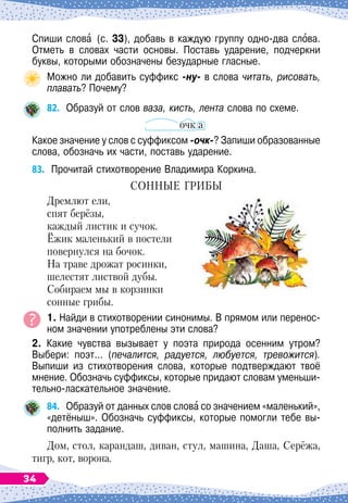 Спиши слова (с. 33), добавь в каждую группу одно-два слова.
Отметь в словах части основы. Поставь ударение, подчеркни
буквы, которыми обозначены безударные гласные.
Можно ли добавить суффикс -ну- в слова читать, рисовать,
плавать? Почему?
82.
	
Образуй от слов ваза, кисть, лента слова по схеме.
очк а
Какое значение у слов с суффиксом -очк-? Запиши образованные
слова, обозначь их части, поставь ударение.
83.
	
Прочитай стихотворение Владимира Коркина.
С
онные
грибы
Дремлют ели,
спят берёзы,
каждый листик и сучок.
Ёжик маленький в постели
повернулся на бочок.
На траве дрожат росинки,
шелестят листвой дубы.
Собираем мы в корзинки
сонные грибы.
1. Найди в стихотворении синонимы. В
 
прямом или перенос-
ном значении употреблены эти слова?
2. Какие чувства вызывает у поэта природа осенним утром?	
Выбери: поэт... (печалится, радуется, любуется, тревожится).
Выпиши из стихотворения слова, которые подтверждают твоё
мнение. Обозначь суффиксы, которые придают словам уменьши-
тельно-ласкательное значение.
84.
	
Образуй от данных слов слова со значением «маленький»,
«детёныш». Обозначь суффиксы, которые помогли тебе вы-
полнить задание.
Дом, стол, карандаш, диван, стул, машина, Даша, Серёжа,
тигр, кот, ворона.
34
 