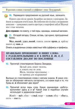 В русских словах гласный в суффиксе -еньк- безударный.
90.
	
Переведите предложения на русский язык, запишите.
Одного дня після уроків Андрійко заглянув у книгарню. За-
йшов за порадою вчительки. Як побачив він полиці з яскравими
книгами — здивувався, навіть про ігри у смартфоні забув! Відтоді
він і став читачем.
Для справок: по совету, с той поры, однажды, книжный магазин.
91.
	
Отгадай загадку. Спиши, вставь, где нужно, пропущенные
буквы.
М
ал..нький, удал..нький, сквозь землю прош..л, красну
шапоч..ку наш..л.
Отметь в выделенных словах известные тебе суффиксы и префиксы.
Правил
ь
но
п
роизнош
у
и
п
иш
у
слова
с разделител
ь
ными ь и ъ
п
еред я, ю, е, ё.
С
оставляем диалог
п
о
п
ословице
92.
	
Прочитай стихотворение Бориса Заходера.
Целый день лежит тюлень,
и лежать ему не лень.
Жаль, тюленье прилежанье
 
—
не пример для подражанья!
Выпиши из стихотворения слова с мягким знаком. В
 
каких сло-	
вах он обозначает мягкость согласного, а в каких ещё и то, что
буквы е, я обозначают два звука?
93.
	
Прочитай вслух пары слов. Какую одинаковую «работу»	
выполняют здесь ь и ъ? Какой знак в подобных случаях	
используют в украинском языке?
Живёт
 
— вьёт, семя
 
— семья, пюре
 
— выпью, обед
 
— объезд,
сесть
 
— съесть.
37
 