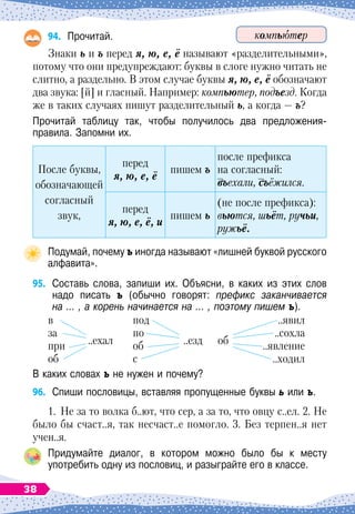 94.
	
Прочитай.
Знаки ь и ъ перед я, ю, е, ё называют «разделительными»,
потому что они предупреждают: буквы в слоге нужно читать не
слитно, а раздельно. В
 
этом случае буквы я, ю, е, ё обозначают
два звука: [й] и гласный. Например: компьютер, подъезд. Когда
же в таких случаях пишут разделительный ь, а когда
 
— ъ?
Прочитай таблицу так, чтобы получилось два предложения-	
правила. Запомни их.
После буквы,
обозначающей
согласный
звук,
перед
я, ю, е, ё
пишем ъ
после префикса
на согласный:
въехали, съёжился.
перед
я, ю, е, ё, и
пишем ь
(не после префикса):
вьются, шьёт, ручьи,
ружьё.
Подумай, почему ъ иногда называют «лишней буквой русского
алфавита».
95.
	
Составь слова, запиши их. Объясни, в каких из этих слов
надо писать ъ (обычно говорят: префикс заканчивается
на … , а корень начинается на … , поэтому пишем ъ).
в
за
при
	
..ехал
об
под
по
об
	
..езд
с
..явил
..сохла
об
	
..явление
..ходил
В каких словах ъ не нужен и почему?
96.
	
Спиши пословицы, вставляя пропущенные буквы ь или ъ.
1.
	
Не за то волка б..ют, что сер, а за то, что овцу с..ел. 2. Не
было бы счаст..я, так несчаст..е помогло. 3. Без терпен..я нет
учен..я.
Придумайте диалог, в котором можно было бы к месту	
употребить одну из пословиц, и разыграйте его в классе.
компьютер
38
 