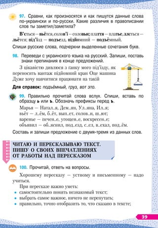 97.
	
Сравни, как произносятся и как пишутся данные слова
по-украински и по-русски. Какие различия в правописании
слов ты заметил/заметила?
В
’ється 
—
 
вьётся,солов’ї
 
—
 
соловьи;плаття
 
—платье,ллється
 
—
льётся; під’їзд 
— подъезд, підйомний — подъёмный.
Спиши русские слова, подчеркни выделенные сочетания букв.
98.
	
Переведи с украинского языка на русский. Запиши, поставь
знаки препинания в конце предложений.
З цікавістю дивлюся з ґанку мого під’їзду, як
переносить вантаж підйомний кран Оце машина
Дуже хочу навчитися працювати на такій
Для справок: подъёмный, груз, вот это.
99.
	
Правильно прочитай слова вслух. Спиши, вставь по	
образцу ь или ъ. Обозначь префиксы перед ъ.
Марья
 
— Натал..я, Дем..ян, Ул..яна, Ил..я;
вьёт
 
— л..ём, б..ёт, вып..ет, солов..и, ш..ют;
варенье
 
— печен..е, угощен..е, воскресен..е;
объявил
 
— об..яснил, под..езд, с..ел, в..ехал, под..ём.
Составь и запиши предложение с двумя-тремя из данных слов.
Ч
итаю и
п
ересказываю текст.
Пиш
у
о своих в
п
ечатлениях
от работы над
п
ересказом
100.
	
Прочитай, ответь на вопросы.
Хорошему пересказу
 
— устному и письменному
 
— надо
учиться.
При пересказе важно уметь:
	
самостоятельно понять незнакомый текст;
	
выбрать самое важное, ничего не перепутать;
	
правильно, точно отобразить то, что сказано в тексте;
39
 