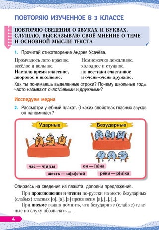 ПОВТОРЯЮ ИЗУЧЕННОЕ В 3 КЛАССЕ
Повторяю сведения о зв
у
ках и б
у
квах.
С
л
у
шаю, вы
СКАЗЫВ
аю своё мнение о теме
и основной мысли текста
1.
	
Прочитай стихотворение Андрея Усачёва.
Промчалось лето красное,
весёлое и вольное.
Н
астало время классное,
дворовое и школьное.
Немножечко дождливое,
холодное и стужное,
но всё-таки счастливое
и очень-очень дружное.
Как ты понимаешь выделенные строки? Почему школьные годы
часто называют счастливыми и дружными?
Исследуем медиа
2.
	
Рассмотри учебный плакат. О
 
каких свойствах гласных звуков
он напоминает?
Опираясь на сведения из плаката, дополни предложения.
При произношении и чтении по-русски на месте безударных
(слабых) гласных [о], [а], [э] произносим [а], [..], [..].
При письме важно помнить, что безударные (слабые) глас-
ные по слуху обозначать … .
4
 