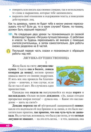 говорить или писать как своими словами, так и использовать
те слова и выражения, которые тебе запомнились;
	
выразить своё отношение к содержанию текста, к поведению
действующих лиц.
Как ты думаешь, нужно ли будет тебе в жизни умение переска-	
зывать что-то? Если да, то в каких случаях? Каким, по-твоему,
должен быть хороший пересказ?
101.
	
На
 
следующих двух уроках ты познакомишься со сказкой
Всеволода Гаршина «Лягушка-путешественница». С
 
ребятами
в классе ты будешь пересказывать её вначале с помощью
учителя/учительницы, а затем самостоятельно. Для работы
сказка разделена на 8 частей.
Послушай первую часть сказки и познакомься с образцом	
работы над ней.
ЛЯГУ
Ш
КА-ПУТЕ
Ш
ЕСТВЕННИЦА
1
Жила-была на свете лягушка-ква-
кушка. Сидела она в болоте, ловила
комаров да мошку, весною громко
квакала вместе со своими подругами.
И весь век она прожила бы благопо-
лучно
 
— конечно, в том случае, если
бы не съел её аист. Но случилось одно
происшествие.
Однажды она сидела на высунувшейся из воды коряге и
наслаждалась тёплым мелким дождиком. «Ах, какая сегодня
прекрасная мокрая погода!
 
— думала она.
 
— Какое это наслаж-
дение
 
— жить на свете!»
Д
ождик моросил по её пёстренькой лакированной спинке;
капли его подтекали ей под брюшко и за лапки, и это было вос-
хитительно приятно, так приятно, что она чуть-чуть не заква-
кала. Но, к счастью, вспомнила, что была уже осень, и что осенью
лягушки не квакают,
 
— на это есть весна,
 
— и что, заквакав, она
40
 