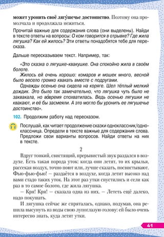может уронить своё лягушечье достоинство. Поэтому она про-
молчала и продолжала нежиться.
Прочитай важные для содержания слова (они выделены). Найди
в тексте ответы на вопросы: О
 
ком говорится в отрывке? Где жила
лягушка? Как ей жилось? Эти ответы понадобятся тебе для пере-
сказа.
Дальше пересказываем текст. Например, так:
«Это сказка о лягушке-квакушке. Она спокойно жила в своём
болоте.
Жилось ей очень хорошо: комаров и мошек много, весной
было весело громко квакать вместе с подругами.
Однажды осенью она сидела на коряге. Шел тёплый мелкий
дождик. Это было так замечательно, что лягушка чуть было не
заквакала, но вовремя спохватилась. Ведь осенью лягушки не
квакают, и её бы засмеяли. А
 
это могло бы уронить ее лягушечье
достоинство».
102.
	
Продолжим работу над пересказом.
Послушай, как читает продолжение сказки одноклассник/одно-
классница. Определи в тексте важные для содержания слова.
Предложи свои варианты вопросов. Найди ответы на них	
в тексте.
2
Вдруг тонкий, свистящий, прерывистый звук раздался в воз-
духе. Есть такая порода уток: когда они летят, то их крылья,
рассекая воздух, точно поют или, лучше сказать, посвистывают.
Фью-фью-фью!
 
— раздаётся в воздухе, когда летит высоко над
вами стадо таких уток. На
 
этот раз утки спустились и сели как
раз в то самое болото, где жила лягушка.
— Кря! Кря! — сказала одна из них. — Лететь ещё далеко,
надо покушать.
И лягушка сейчас же спряталась, однако, подумав, она ре-
шила высунуть из воды свою лупоглазую голову: ей было очень
интересно знать, куда летят утки.
41
 