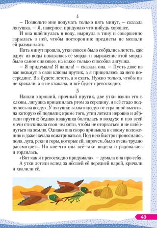 4
— Позвольте мне подумать только пять минут,
 
— сказала
лягушка. 
— Я, наверное, придумаю что-нибудь хорошее.
И она шлёпнулась в воду, нырнула в тину и совершенно
зарылась в ней, чтобы посторонние предметы не мешали
ей размышлять.
Пять минут прошло, утки совсем было собрались лететь, как
вдруг из воды показалась её морда, и выражение этой морды
было самое сияющее, на какое только способна лягушка.
— Я придумала! Я нашла!
 
— сказала она.
 
— Пусть двое из
вас возьмут в свои клювы прутик, а я прицеплюсь за него по-
середине. Вы будете лететь, а я ехать. Нужно только, чтобы вы
не крякали, а я не квакала, и всё будет превосходно.
5
Нашли хороший, прочный прутик, две утки взяли его в
клювы, лягушка прицепилась ртом за середину, и всё стадо под-
нялось на воздух. У
 
лягушки захватило дух от страшной высоты,
на которую её подняли; кроме того, утки летели неровно и дёр-
гали прутик; бедная квакушка болталась в воздухе и изо всей
мочи стискивала свои челюсти, чтобы не оторваться и не шлёп-
нуться на землю. Однако она скоро привыкла к своему положе-
нию и даже начала осматриваться. Под нею быстро проносились
поля, луга, реки и горы, которые ей, впрочем, было очень трудно
рассмотреть. Но кое-что она всё-таки видела и радовалась
и гордилась.
«Вот как я превосходно придумала»,
 
— думала она про себя.
А утки летели вслед за нёсшей её передней парой, кричали
и хвалили её.
43
 