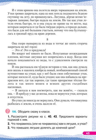И с этим криком она полетела вверх тормашками на землю.
Утки громко закричали, одна из них хотела подхватить бедную
спутницу на лету, но промахнулась. Лягушка, дёргая всеми че-
тырьмя лапками, быстро падала на землю. Но так как утки ле-
тели очень быстро, то и она упала не прямо на то место, над
которым закричала и где была твёрдая дорога, а гораздо дальше,
что было для неё большим счастьем, потому что она бултыхну-
лась в грязный пруд на краю деревни.
8
Она скоро вынырнула из воды и тотчас же опять сгоряча
закричала во всё горло:
— Это я! Это я придумала!
Но вокруг неё никого не было. Испуганные неожиданным
плеском, местные лягушки все попрятались в воду. Когда они
начали показываться из воды, то с удивлением смотрели на
новую.
И она рассказала им чудную историю о том, как она думала
всю жизнь и наконец изобрела новый, необыкновенный способ
путешествия на утках; как у неё были свои собственные утки,
которые носили её, куда было угодно; как она побывала на пре-
красном юге, где так хорошо, где такие прекрасные тёплые бо-
лота и так много мошек и всяких других съедобных
насекомых.
— Я заехала к вам посмотреть, как вы живёте,
 
— сказала
она.
 
— Я пробуду у вас до весны, пока не вернутся утки, которых
я отпустила.
Но утки уж никогда не вернулись. Они думали, что квакушка
разбилась о землю, и очень жалели её.
106.
	
Обсудите сказку в классе.
1.	Рассмотрите рисунки на с. 40, 43. Предложите варианты	
подписей к ним.
2.	Что понравилось (или не понравилось) вам в лягушке, в утках?
3.
	
Что помешало лягушке долететь до конечной цели?
45
 