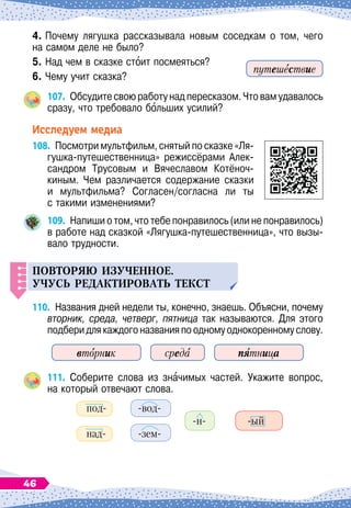 4.	Почему лягушка рассказывала новым соседкам о том, чего	
на самом деле не было?
5.	Над чем в сказке стоит посмеяться?
6.
	
Чему учит сказка?
107.
	
Обсудите свою работу над пересказом. Что вам удавалось
сразу, что требовало больших усилий?
Исследуем медиа
108.
	
Посмотри мультфильм, снятый по сказке «Ля-
гушка-путешественница» режиссёрами Алек-
сандром Трусовым и Вячеславом Котёноч-	
киным. Чем различается содержание сказки	
и мультфильма? Согласен/согласна ли ты	
с такими изменениями?
109.
	
Напиши о том, что тебе понравилось (или не понравилось)
в работе над сказкой «Лягушка-путешественница», что вызы-
вало трудности.
Повторяю из
у
ченное.
Уч
у
с
ь
редактироват
ь
текст
110.
	
Названия дней недели ты, конечно, знаешь. Объясни, почему
вторник, среда, четверг, пятница так называются. Для этого
подберидлякаждогоназванияпоодномуоднокоренномуслову.
вторник среда пятница
111.
	
Соберите слова из значимых частей. Укажите вопрос,	
на который отвечают слова.
под-
		
-вод-
					
-н-
		
-ый
над-
		
-зем-
путешествие
46
 