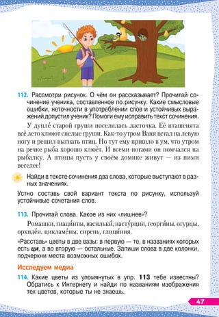112.
	
Рассмотри рисунок. О чём он рассказывает? Прочитай со-
чинение ученика, составленное по рисунку. Какие смысловые
ошибки, неточности в употреблении слов и устойчивых выра-
женийдопустилученик?Помогиемуисправитьтекстсочинения.
У дупле старой груши поселилась ласточка. Её пташенята
всё лето клюют спелые груши. Как-то утром Ваня встал на левую
ногу и решил выгнать птиц. Но тут ему пришло в ум, что утром
на речке рыба хорошо клюёт. И всеми ногами он помчался на
рыбалку. А
 
птицы пусть у своём домике живут
 
— из ними
веселее!
Найди в тексте сочинения два слова, которые выступают в раз-
ных значениях.
Устно составь свой вариант текста по рисунку, используй	
устойчивые сочетания слов.
113.
	
Прочитай слова. Какое из них «лишнее»?
Ромашки, гиацинты, васильки, настурции, георгины, огурцы,
орхидеи, цикламены, сирень, глициния.
«Расставь» цветы в две вазы: в первую — те, в названиях которых
есть ци, а во вторую — остальные. Запиши слова в две колонки,
подчеркни места возможных ошибок.
Исследуем медиа
114.
	
Какие цветы из упомянутых в упр. 113 тебе известны?	
Обратись к Интернету и найди по названиям изображения	
тех цветов, которые ты не знаешь.
47
 
