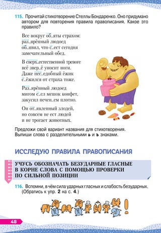 115.
	
Прочитай стихотворение Стеллы Бондаренко. Оно придумано
автором для повторения правила правописания. Какое это
правило?
Все вокруг об..яты страхом:
раз..ярённый людоед
об..явил, что с..ест сегодня
замечательный обед.
В сверх..естественной тревоге
всё звер..ё уносит ноги.
Даже нес..едобный ёжик
с..ёжился от страха тоже.
Раз..ярённый людоед
мигом с..ел мешок конфет,
закусил печен..ем плотно.
Он от..явленный злодей,
но совсем не ест людей
и не трогает животных.
Предложи свой вариант названия для стихотворения.
Выпиши слова с разделительными ь и ъ знаками.
ИССЛЕ
Д
УЮ ПРАВИЛА ПРАВОПИСАНИЯ
Уч
у
с
ь
обозначат
ь
без
у
дарные гласные
в корне слова с
п
омощ
ь
ю
п
роверки
п
о сил
ь
ной
п
озиции
116.
	
Вспомни, в чём сила ударных гласных и слабость без
­
ударных.
(Обратись к упр. 2 на с. 4.)
48
 