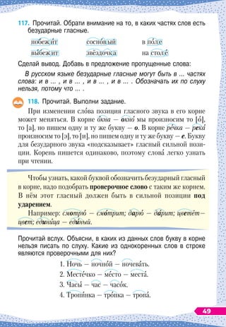 117.
	
Прочитай. Обрати внимание на то, в каких частях слов есть
безударные гласные.
побежит
выбежит
сосновый
звёздочка
в поле
на столе
Сделай вывод. Добавь в предложение пропущенные слова:
В русском языке безударные гласные могут быть в … частях
слова: и в … , и в … , и в … , и в … . Обозначать их по слуху
нельзя, потому что … .
118.
	
Прочитай. Выполни задание.
При изменении слова позиция гласного звука в его корне
может меняться. В корне окна
 
— окно мы произносим то [о],
то [а], но пишем одну и ту же букву
 
— 
о. В
 
корне речка
 
— река
произносим то [э], то [и], но пишем одну и ту же букву
 
— е. Букву
для безударного звука «подсказывает» гласный сильной пози-
ции. Корень пишется одинаково, поэтому слова легко узнать
при чтении.
Чтобы узнать, какой буквой обозначить безударный гласный
в корне, надо подобрать проверочное слово с таким же корнем.
В
 
нём этот гласный должен быть в сильной позиции под
ударением.
Например: смотрю
 
— смотрит; дарю
 
— дарит; цветёт—
цвет; единица
 
— единый.
Прочитай вслух. Объясни, в каких из данных слов букву в корне
нельзя писать по слуху. Какие из однокоренных слов в строке
являются проверочными для них?
1. Ночь
 
— ночной
 
— ночевать.
2. Местечко
 
— место
 
— места.
3. Часы
 
— час — часок.
4. Тропинка
 
— тропка
 
— тропа.
49
 