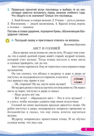 3.	
Правильно прочитай вслух пословицы и выбери те из них,	
которые уместно вспомнить перед началом учебного года.	
Что общего в их значении? Спиши эти пословицы.
1. Знай больше, а говори меньше. 2. Ученье
 
— путь к
 
уменью.
3. Поспешишь 
— людей насмешишь. 4.
 
Красна птица пером,
а человек
 
— знанием.
Поставь в словах ударение, подчеркни буквы, обозначающие без-
ударные гласные.
4.
	
Послушай сказку и приготовься отвечать на вопросы.
Валентин Берестов
АИСТ И СОЛОВЕЙ
…Было время, когда птицы не умели петь. И вдруг они узна-
ли, что в одной далёкой стране живёт ста
­
рый, мудрый человек,
который учит музыке. Тогда птицы послали к нему аиста
и соловья проверить, так ли это.
Аист очень торопился. Ему не терпелось стать первым в мире
музыкантом.
Он так спешил, что вбежал к мудрецу и даже в дверь не
постучал, не поздоровался со стариком, и изо всех
сил крикнул ему прямо в ухо:
— Эй, старикан! Ну-ка, научи меня музыке!
Но мудрец решил сначала научить его вежливо
­
сти. Он вывел
аиста за порог, постучал в дверь и сказал:
— Надо делать вот так.
— Всё ясно!
 
— обрадовался аист.— Это и есть музыка?
 
—
и улетел, чтобы поскорее удивить мир своим искусством.
Соловей на своих маленьких крыльях прилетел позже. Он
робко постучал в дверь, поздоровался, попросил прощения за
беспокойство и сказал, что ему очень хочется на
­
учиться
музыке.
Мудрецу понравилась приветливая птица. И он обучил
соловья всему, что знал сам.
раньше
позже
5
 