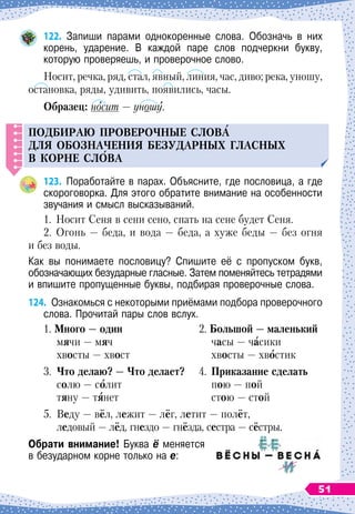 122.
	
Запиши парами однокоренные слова. Обозначь в них	
корень, ударение. В каждой паре слов подчеркни букву,	
которую проверяешь, и проверочное слово.
Носит, речка, ряд, стал, явный, линия, час, диво; река, уношу,
остановка, ряды, удивить, появились, часы.
О
бразец: носит
 
— уношу.
Подбираю
п
роверочные слов
А
для обозначения без
у
дарных гласных
в корне сл
О
ва
123.
	
Поработайте в парах. Объясните, где пословица, а где
скороговорка. Для этого обратите внимание на особенности
звучания и смысл высказываний.
1.
	
Носит Сеня в сени сено, спать на сене будет Сеня.
2.
	
Огонь
 
— беда, и вода
 
— беда, а хуже беды
 
— без огня
и без воды.
Как вы понимаете пословицу? Спишите её с про­
пуском букв,	
обозначающих безударные гласные. Затем поменяйтесь тетрадями
и впишите пропущенные буквы, подбирая проверочные слова.
124.
	
Ознакомься с некоторыми приёмами подбора проверочного
слова. Прочитай пары слов вслух.
1.
М
ного
 
— один
	
2.
Б
ольшой
 
— маленький
	
мячи — мяч
		
часы
 
— часики
	
хвосты
 
— хвост
		
хвосты
 
— хвостик
3.
	Ч
то делаю?
 
—
Ч
то делает?
	
4.
	
Приказание сделать
	
солю
 
— солит
		
пою
 
— пой
	
тяну — тянет
		
стою
 
— стой
5.
	
Веду
 
— вёл, лежит
 
— лёг, летит
 
— полёт,
	
ледовый
 
— лёд, гнездо
 
— гнёзда, сестра
 
— сёстры.
О
брати внимание! Буква ё меняется
в безударном корне только на е:
51
 
