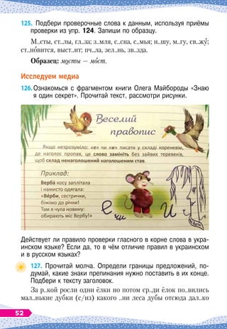 125.
	
Подбери проверочные слова к данным, используя приёмы
проверки из упр. 124. Запиши по образцу.
М..сты, ст..лы, гл..за; з..мля, с..сна, с..мья; н..шу, м..гу, св..жу;
ст..новится, выст..ит; пч..ла, зел..нь, зв..зда.
О
бразец: мосты — мост.
Исследуем медиа
126.
	
Ознакомься с фрагментом книги Олега Майбороды «Знаю	
я один секрет». Прочитай текст, рассмотри рисунки.
Действует ли правило проверки гласного в корне слова в укра-
инском языке? Если да, то в чём отличие правил в украинском	
и в русском языках?
127.
	
Прочитай молча. Определи границы предложений, по-
думай, какие знаки препинания нужно поставить в их конце.
Подбери к тексту заголовок.
За р..кой росли одни ёлки но потом ср..ди ёлок по..вились
мал..нькие дубки (с/из) какого ..ни леса дубы отсюда дал..ко
52
 