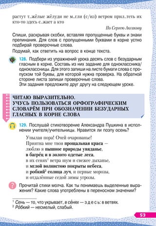 растут т..жёлые жёлуди не м..гли (с/из) ветром прил..теть их
кто-то здесь с..жает а кто
По Сергею Аксакову
Спиши, раскрывая скобки, вставляя пропущенные буквы и знаки
препинания. Для слов с пропущенными буквами в корне устно
подбирай проверочные слова.
Подумай, как ответить на вопрос в конце текста.
128.
	
Подбери из упражнений урока десять слов с безударным
гласным в корне. Составь из них задание для одноклас
­
сника/
одноклассницы. Для этого запиши на листе бумаги слова с про-
пуском той буквы, для которой нужна проверка. На
 
обратной
стороне листа запиши проверочные слова.
Эти задания предложите друг другу на следующем уроке.
Ч
итаю выразител
ь
но.
Уч
у
с
ь
п
ол
ь
зоват
ь
ся орфографическим
словарём
п
ри обозначени
И
без
у
дарных
гласных в корне слова
129.
	
Послушай стихотворение Александра Пушкина в испол-
нении учителя/учительницы. Нравится ли поэту осень?
Унылая пора! Очей очарованье!
Приятна мне твоя прощальная краса
 
—
люблю я пышное природы увяданье,
в багрец и в золото одетые леса,
в их сенях1
ветра шум и свежее дыханье,
и мглой волнистою покрыты небеса,
и робкий2
солнца луч, и первые морозы,
и отдалённые седой зимы угрозы.
Прочитай стихи молча. Как ты понимаешь выделенные выра-
жения? Какие слова употреблены в переносном значении?
1
	Сень
 
— то, что укрывает, в сенях
 
— з д е с ь: в ветвях.
2
	Робкий
 
— несмелый, слабый.
53
 