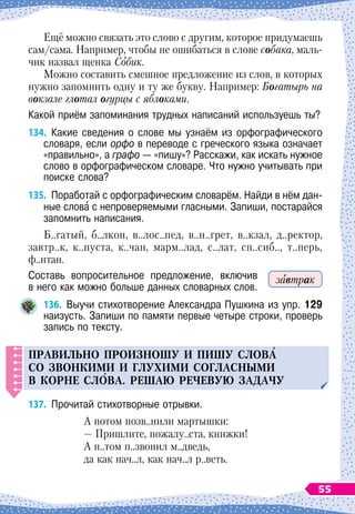 Ещё можно связать это слово с другим, которое придумаешь
сам/сама. Например, чтобы не ошибаться в слове собака, маль-
чик назвал щенка Собик.
Можно составить смешное предложение из слов, в которых
нужно запомнить одну и ту же букву. Например: Богатырь на
вокзале глотал огурцы с яблоками.
Какой приём запоминания трудных написаний используешь ты?
134.
	
Какие сведения о слове мы узнаём из орфографического
словаря, если орфо в переводе с греческого языка означает
«правильно», а графо
 
— «пишу»? Расскажи, как искать нужное
слово в орфографическом словаре. Что нужно учитывать при
поиске слова?
135.
	
Поработай с орфографическим словарём. Найди в нём дан-
ные слова с непроверяемыми гласными. Запиши, постарайся
запомнить написания.
Б..гатый, б..лкон, в..лос..пед, в..н..грет, в..кзал, д..ректор,
завтр..к, к..пуста, к..чан, марм..лад, с..лат, сп..сиб.., т..перь,
ф..нтан.
Составь вопросительное предложение, включив	
в него как можно больше данных словарных слов.
136.
	
Выучи стихотворение Александра Пушкина из упр. 129
наизусть. Запиши по памяти первые четыре строки, проверь
запись по тексту.
Правил
ь
но
п
роизнош
у
и
п
иш
у
слов
А
со звонкими и гл
у
хими согласными
в корне сл
О
ва.
Р
ешаю речев
у
ю задач
у
137.
	
Прочитай стихотворные отрывки.
		
А потом позв..нили мартышки:
		
— Пришлите, пожалу..ста, книжки!
		
А п..том п..звонил м..дведь,
		
да как нач..л, как нач..л р..веть.
завтрак
55
 