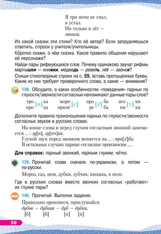 Я три ночи не спал,
				
я устал.
				
Но только я лёг
 
—
				
звонок.
Из какой сказки эти стихи? Кто её автор? Если затрудняешься
ответить, спроси у учителя/учительницы.
Коротко скажи, о чём сказка. Какое правило общения нарушают
её персонажи?
Найди пары рифмующихся слов. Почему одинаково звучат рифмы
мартышки
 
— книжки, медведь
 
— реветь, лёг
 
— звонок?
Спиши стихотворные строки на с. 55, вставь пропущенные буквы.
Какие из них требуют проверочного слова, а какие
 
— внимания?
138.
	
Обсудите, о
 
каких особенностях «поведения» парных по
глухости/звонкости согласных напоминают данные пары слов?
	
тро
	
ка
	
моро
		
про
	
ба
	
яго
	
ки
	
про
	
ка
	
принё
		
ре
	
ба	
ни
	
ки
	
[п]
	
[с]
	
[з]
	
[т]
Дополните правила произношения парных по глухости/звонкости
согласных звуков в русских словах.
На конце слова и перед глухим согласным звонкий заменя-
ется … : зу[п], зу[пч]ик.
Глухой звук перед звонким меняется на … : про[з]ба.
В остальных случаях парные согласные произносим … .
Для справок: парный звонкий, парным глухим, чётко.
139.
	
Прочитай слова сначала по-украински, а потом —	
по-русски.
Мороз, сад, шов, дубки, зубчик, книжка, в поле.
Где в русских словах вместо звонких согласных «работают»	
их глухие пары?
140.
	
Прочитай. Выполни задания.
Правильно произнеси, прислушайся:
дубок
 
— дубняк — дуб
 
— дубки.
[б] [б] [п] [п]
56
 